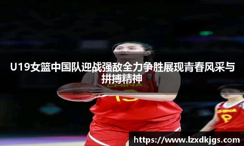 U19女篮中国队迎战强敌全力争胜展现青春风采与拼搏精神